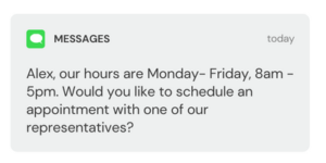 Alex, our hours are Monday- Friday, 8am - 5pm. Would you like to schedule an appointment with one of our representatives?